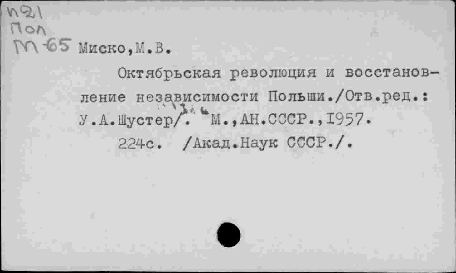 ﻿У\9Л
Пол
Гп-бб“ Миско,М.В.
Октябрьская революция и восстановление независимости Польши./Отв.ред.: У. А. Шуст ер//	., АН. СССР.,1957.
224с. /Акад.Наук СССР./.